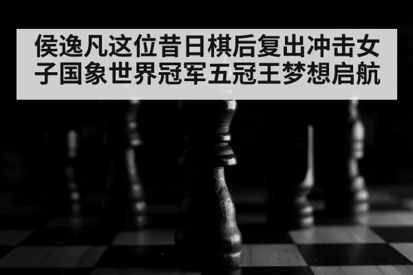 侯逸凡这位昔日棋后复出冲击女子国象世界冠军五冠王梦想启航